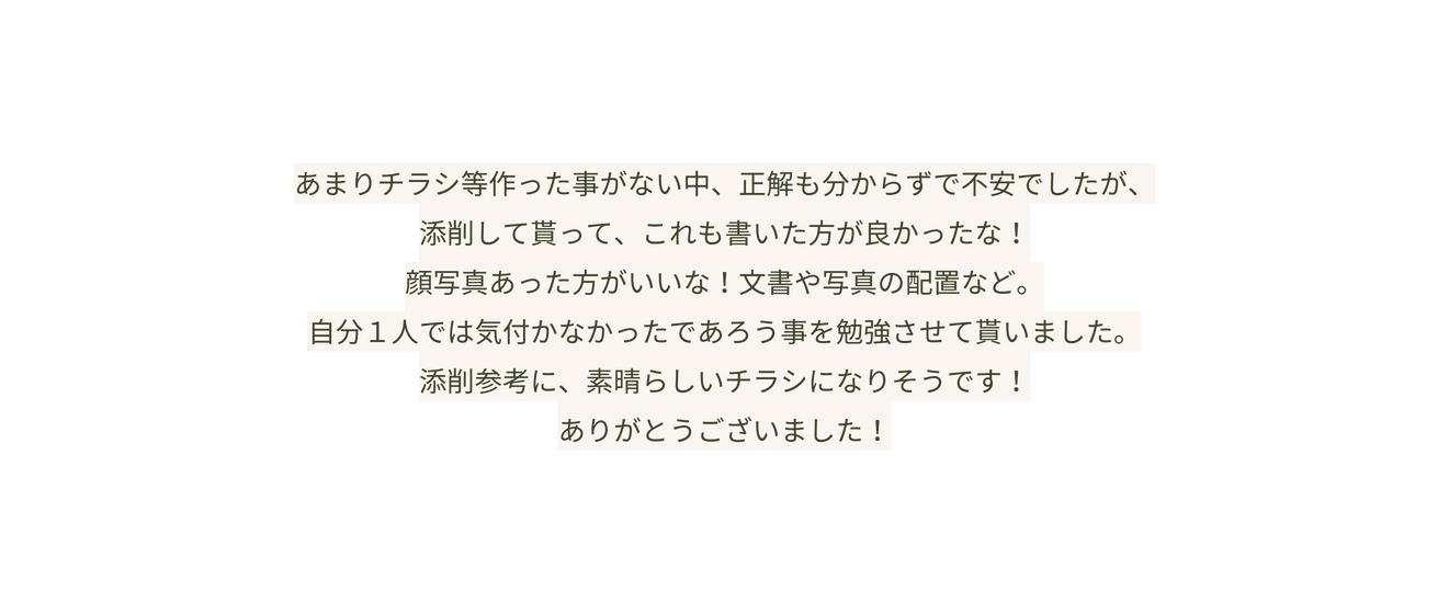 あまりチラシ等作った事がない中 正解も分からずで不安でしたが 添削して貰って これも書いた方が良かったな 顔写真あった方がいいな 文書や写真の配置など 自分１人では気付かなかったであろう事を勉強させて貰いました 添削参考に 素晴らしいチラシになりそうです ありがとうございました