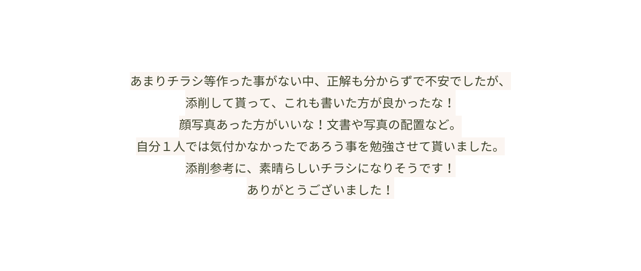 あまりチラシ等作った事がない中 正解も分からずで不安でしたが 添削して貰って これも書いた方が良かったな 顔写真あった方がいいな 文書や写真の配置など 自分１人では気付かなかったであろう事を勉強させて貰いました 添削参考に 素晴らしいチラシになりそうです ありがとうございました